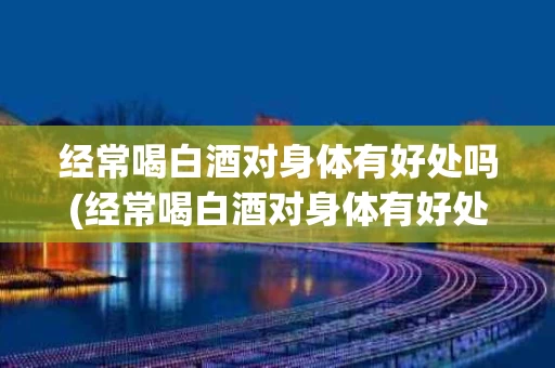 经常喝白酒对身体有好处吗(经常喝白酒对身体有好处吗男生)
