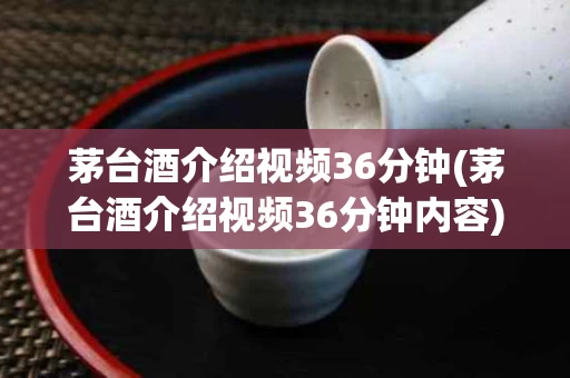 茅台酒介绍视频36分钟(茅台酒介绍视频36分钟内容)