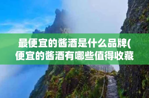 最便宜的酱酒是什么品牌(便宜的酱酒有哪些值得收藏)
