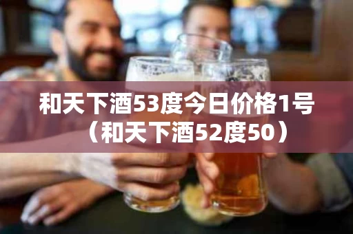 和天下酒53度今日价格1号（和天下酒52度50）