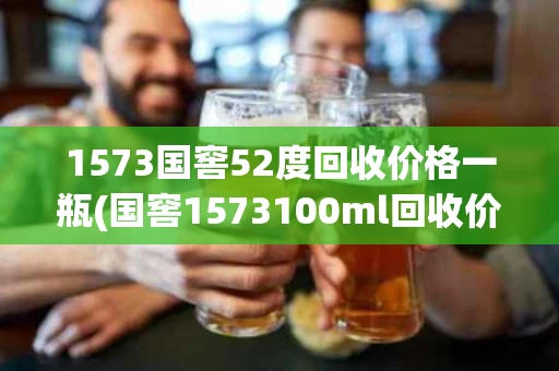 1573国窖52度回收价格一瓶(国窖1573100ml回收价格)