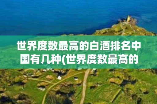 世界度数最高的白酒排名中国有几种(世界度数最高的白酒排名中国有几种品牌)