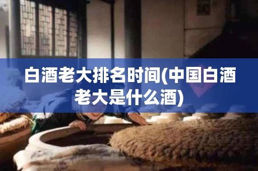 白酒老大排名时间(中国白酒老大是什么酒)