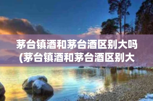 茅台镇酒和茅台酒区别大吗(茅台镇酒和茅台酒区别大吗图片)