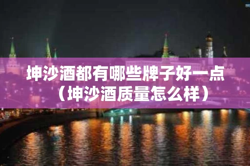 坤沙酒都有哪些牌子好一点（坤沙酒质量怎么样）