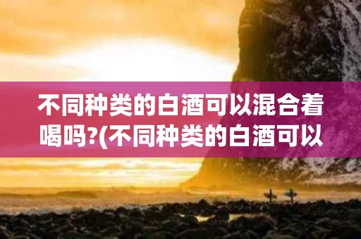 不同种类的白酒可以混合着喝吗?(不同种类的白酒可以混合着喝吗对吗)