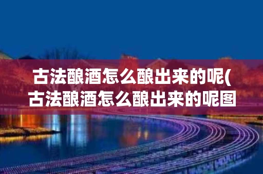 古法酿酒怎么酿出来的呢(古法酿酒怎么酿出来的呢图片)