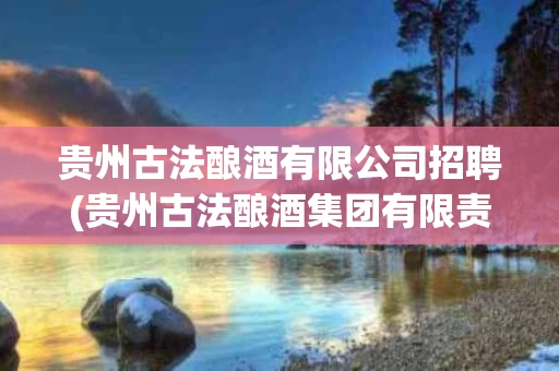 贵州古法酿酒有限公司招聘(贵州古法酿酒集团有限责任公司 酱香白酒)