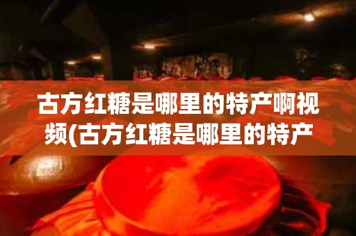 古方红糖是哪里的特产啊视频(古方红糖是哪里的特产啊视频讲解)