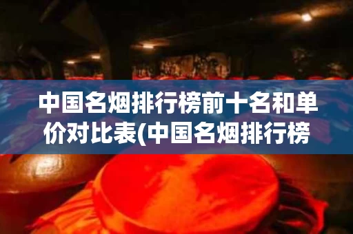 中国名烟排行榜前十名和单价对比表(中国名烟排行榜前50名汇总一览全)
