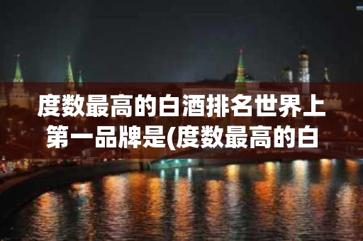 度数最高的白酒排名世界上第一品牌是(度数最高的白酒排名世界上第一品牌是什么)