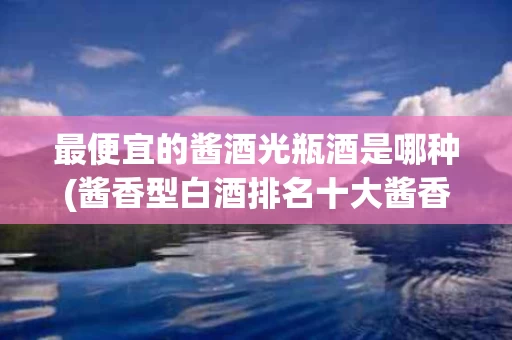 最便宜的酱酒光瓶酒是哪种(酱香型白酒排名十大酱香型白酒)