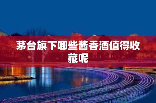 茅台旗下哪些酱香酒值得收藏呢