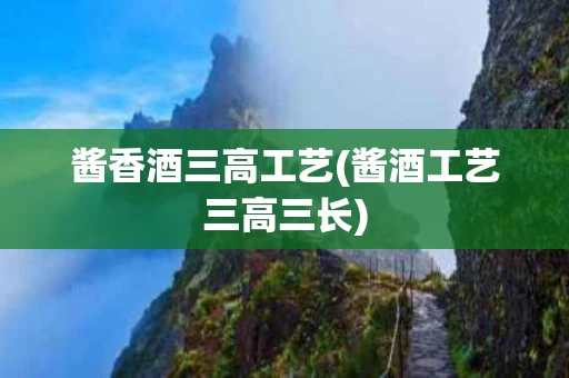 酱香酒三高工艺(酱酒工艺三高三长)