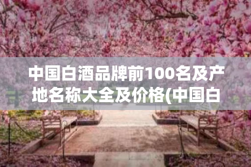 中国白酒品牌前100名及产地名称大全及价格(中国白酒品牌前100名及产地名称大全及价格图片)