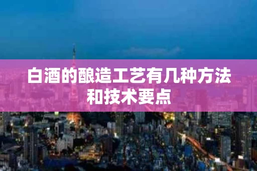 白酒的酿造工艺有几种方法和技术要点