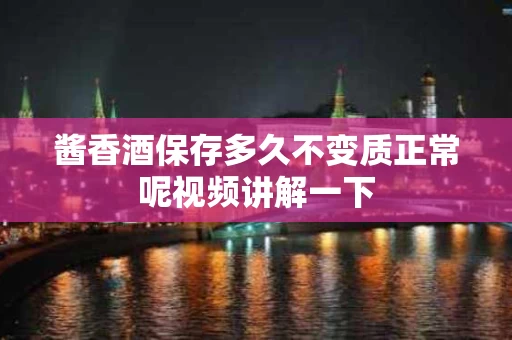 酱香酒保存多久不变质正常呢视频讲解一下
