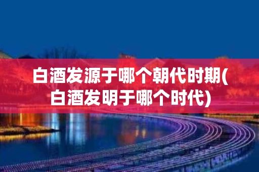 白酒发源于哪个朝代时期(白酒发明于哪个时代) 白酒发源于哪个朝代时期(白酒发明于哪个时代)
