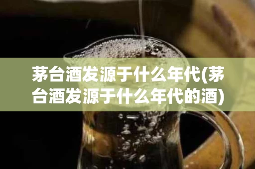 茅台酒发源于什么年代(茅台酒发源于什么年代的酒)