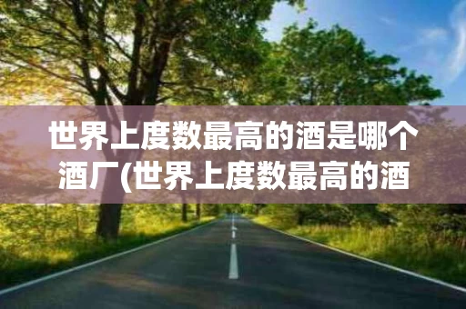 世界上度数最高的酒是哪个酒厂(世界上度数最高的酒是哪个酒厂生产的)