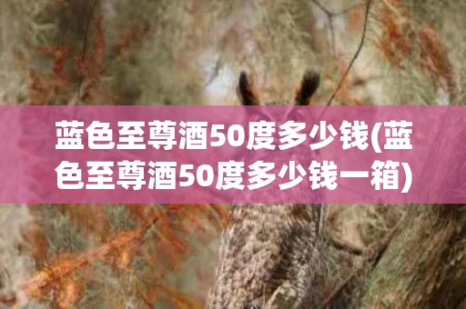 蓝色至尊酒50度多少钱(蓝色至尊酒50度多少钱一箱)