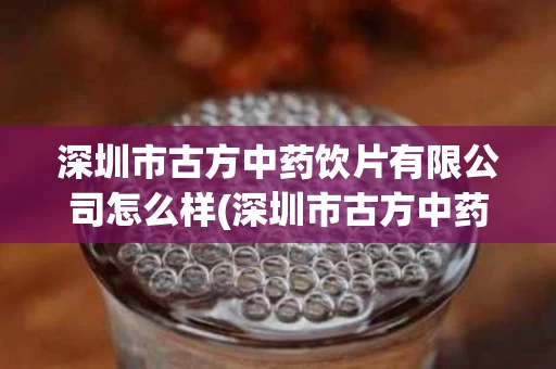 深圳市古方中药饮片有限公司怎么样(深圳市古方中药饮片有限公司怎么样啊)