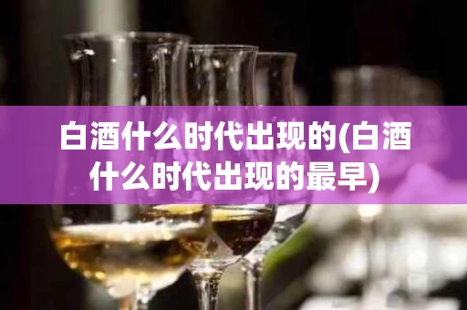 白酒什么时代出现的(白酒什么时代出现的最早)