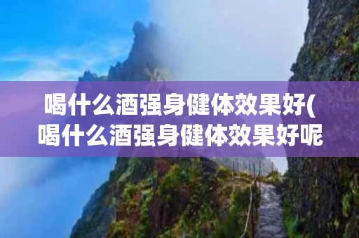 喝什么酒强身健体效果好(喝什么酒强身健体效果好呢)