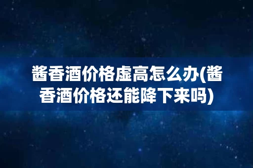 酱香酒价格虚高怎么办(酱香酒价格还能降下来吗)