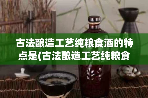 古法酿造工艺纯粮食酒的特点是(古法酿造工艺纯粮食酒的特点是什么)