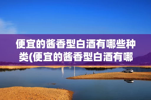 便宜的酱香型白酒有哪些种类(便宜的酱香型白酒有哪些种类图片)