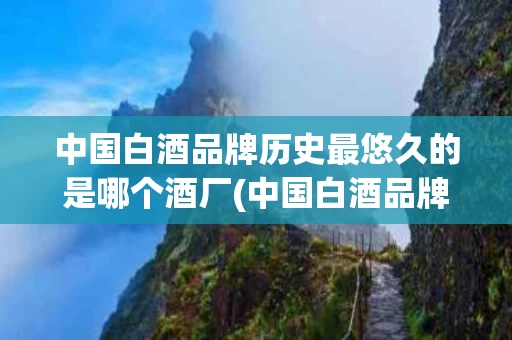 中国白酒品牌历史最悠久的是哪个酒厂(中国白酒品牌历史最悠久的是哪个酒厂生产的)