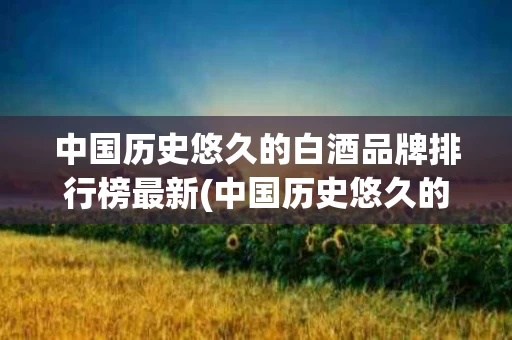 中国历史悠久的白酒品牌排行榜最新(中国历史悠久的白酒品牌排行榜最新名称)