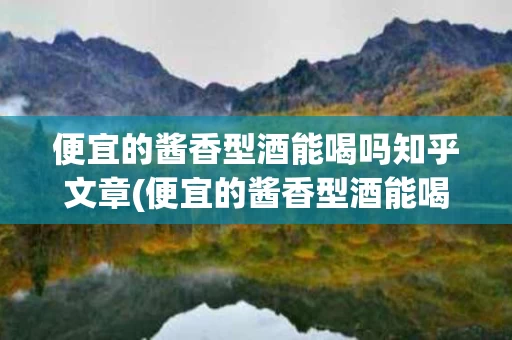 便宜的酱香型酒能喝吗知乎文章(便宜的酱香型酒能喝吗知乎文章内容)