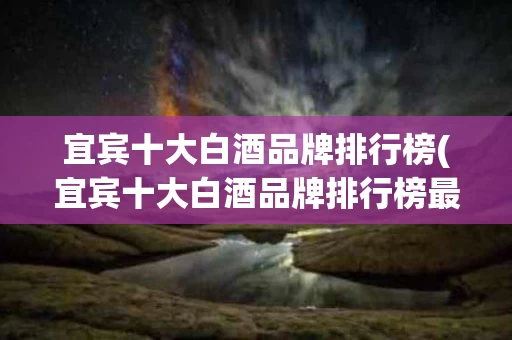 宜宾十大白酒品牌排行榜(宜宾十大白酒品牌排行榜最新)