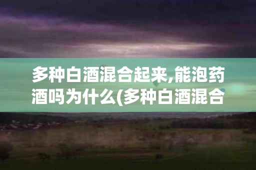 多种白酒混合起来,能泡药酒吗为什么(多种白酒混合起来,能泡药酒吗为什么呢)