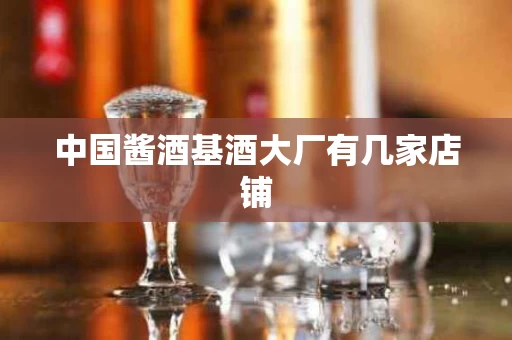 中国酱酒基酒大厂有几家店铺