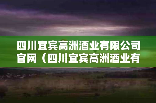 四川宜宾高洲酒业有限公司官网（四川宜宾高洲酒业有限公司官网招聘）