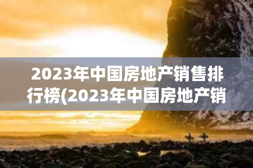 2023年中国房地产销售排行榜(2023年中国房地产销售排行榜最新)