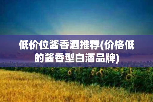 低价位酱香酒推荐(价格低的酱香型白酒品牌)