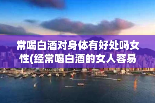 常喝白酒对身体有好处吗女性(经常喝白酒的女人容易得什么病)