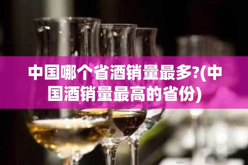 中国哪个省酒销量最多?(中国酒销量最高的省份)