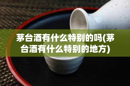 茅台酒有什么特别的吗(茅台酒有什么特别的地方)
