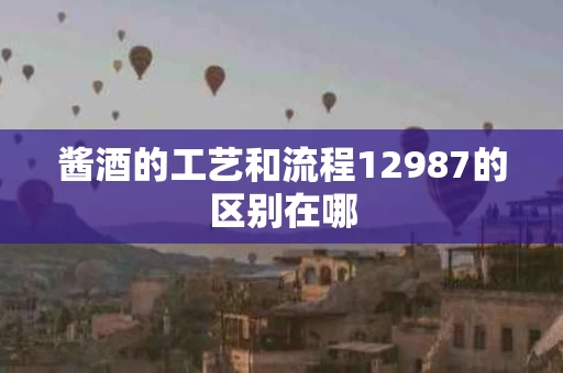 酱酒的工艺和流程12987的区别在哪
