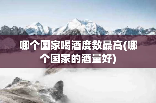 哪个国家喝酒度数最高(哪个国家的酒量好)