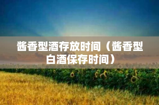 酱香型酒存放时间（酱香型白酒保存时间）