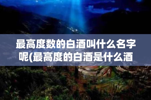 最高度数的白酒叫什么名字呢(最高度的白酒是什么酒,多少度)