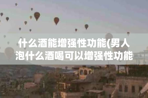 什么酒能增强性功能(男人泡什么酒喝可以增强性功能)