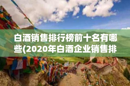 白酒销售排行榜前十名有哪些(2020年白酒企业销售排行榜前十名)