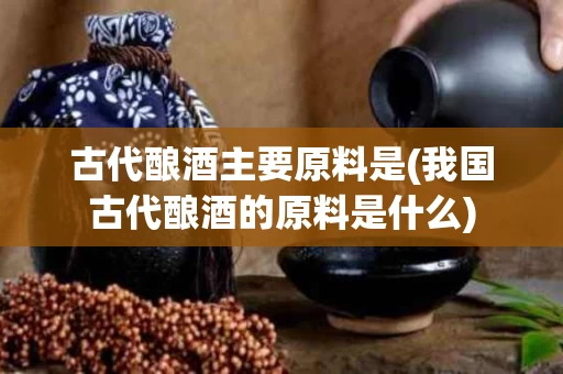 古代酿酒主要原料是(我国古代酿酒的原料是什么)
